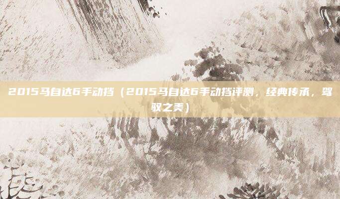 2015马自达6手动挡(2015马自达6手动挡评测,经典传承,驾驭之美)