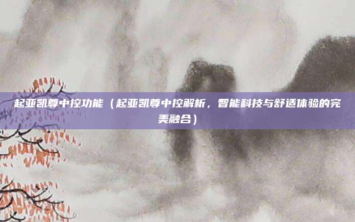 起亚凯尊中控功能(起亚凯尊中控解析,智能科技与舒适体验的完美融合)