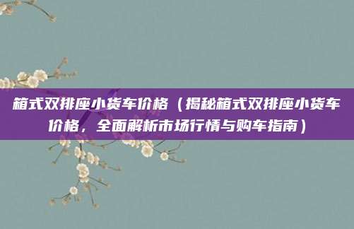 箱式双排座小货车价格(揭秘箱式双排座小货车价格,全面解析市场行情与购车指南)