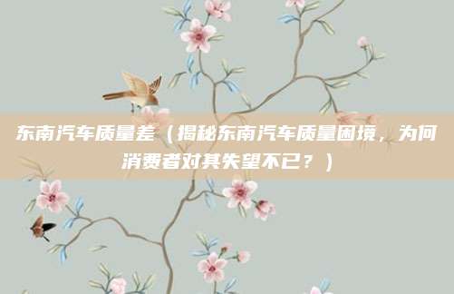 东南汽车质量差(揭秘东南汽车质量困境,为何消费者对其失望不已?)