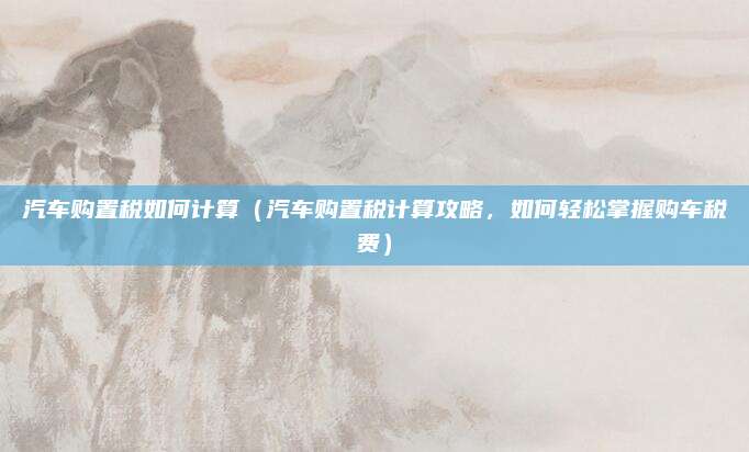 汽车购置税如何计算(汽车购置税计算攻略,如何轻松掌握购车税费)
