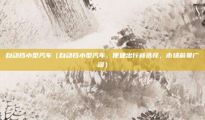 自动挡小型汽车(自动挡小型汽车,便捷出行新选择,市场前景广阔)