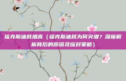 福克斯油耗增高(福克斯油耗为何突增?深度解析背后的原因及应对策略)