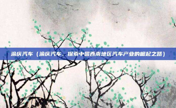 渝庆汽车(渝庆汽车,探索中国西南地区汽车产业的崛起之路)