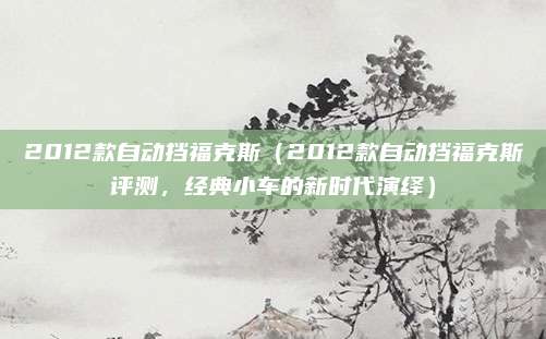 2012款自动挡福克斯(2012款自动挡福克斯评测,经典小车的新时代演绎)