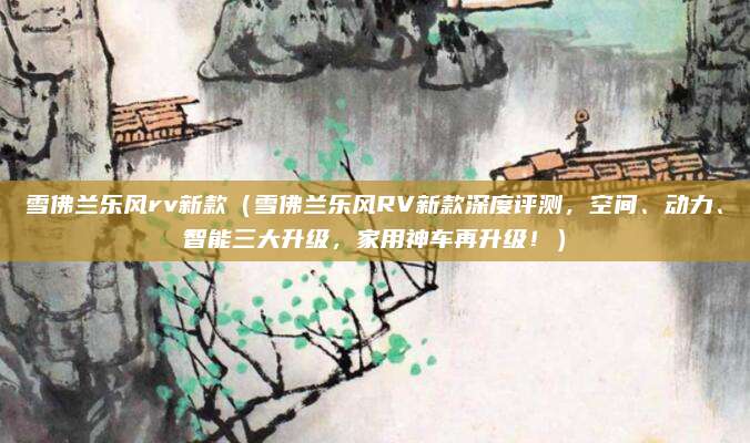 雪佛兰乐风rv新款(雪佛兰乐风RV新款深度评测,空间、动力、智能三大升级,家用神车再升级!)