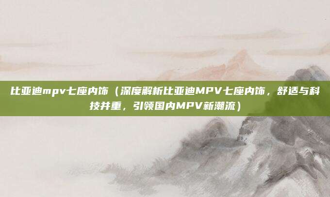 比亚迪mpv七座内饰（深度解析比亚迪MPV七座内饰，舒适与科技并重，引领国内MPV新潮流）