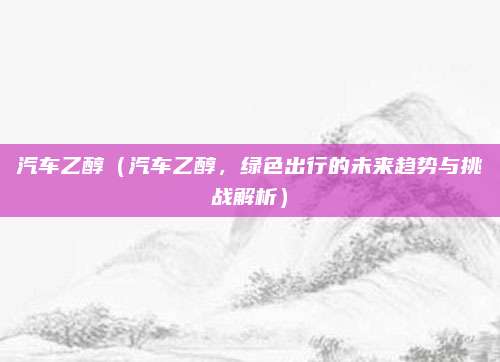 汽车乙醇(汽车乙醇,绿色出行的未来趋势与挑战解析)