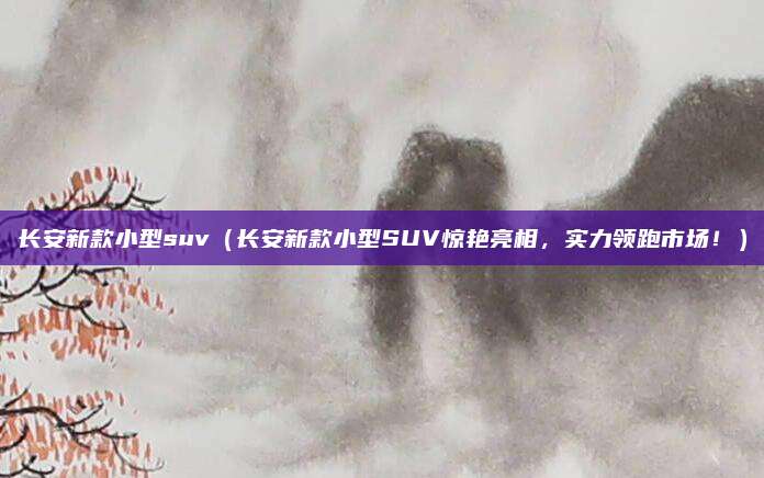 长安新款小型suv（长安新款小型SUV惊艳亮相，实力领跑市场！）