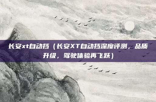 长安xt自动挡(长安XT自动挡深度评测,品质升级,驾驶体验再飞跃)
