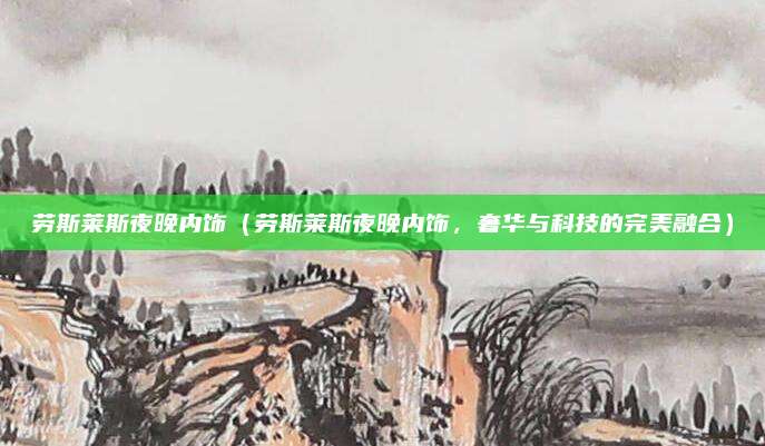 劳斯莱斯夜晚内饰(劳斯莱斯夜晚内饰,奢华与科技的完美融合)