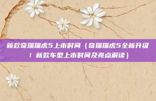 新款奇瑞瑞虎5上市时间(奇瑞瑞虎5全新升级!新款车型上市时间及亮点解读)