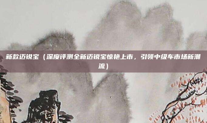 新款迈锐宝(深度评测全新迈锐宝惊艳上市,引领中级车市场新潮流)
