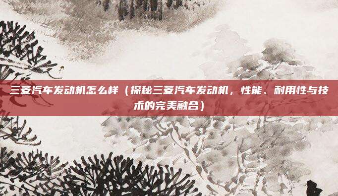 三菱汽车发动机怎么样(探秘三菱汽车发动机,性能、耐用性与技术的完美融合)