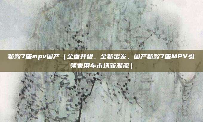 新款7座mpv国产（全面升级，全新出发，国产新款7座MPV引领家用车市场新潮流）