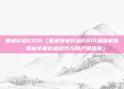 圆通价格2016(圆通快递价格2016深度解析,揭秘年度价格趋势与用户满意度)