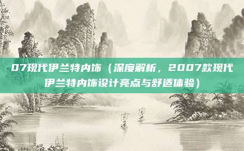 07现代伊兰特内饰(深度解析,2007款现代伊兰特内饰设计亮点与舒适体验)