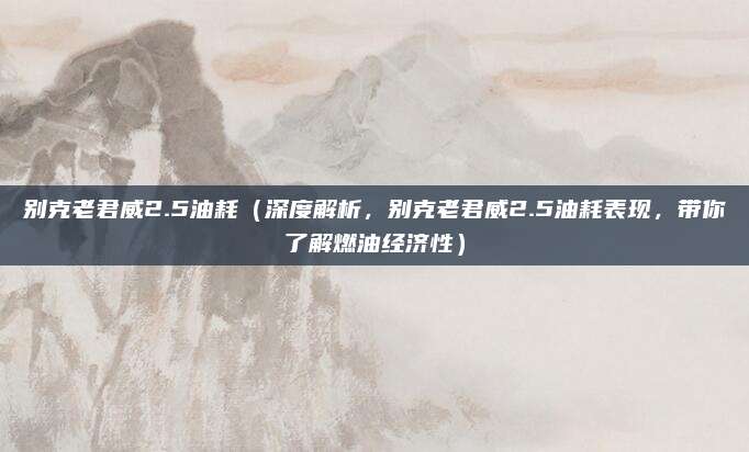 别克老君威2.5油耗(深度解析,别克老君威2.5油耗表现,带你了解燃油经济性)