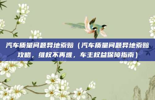汽车质量问题异地索赔（汽车质量问题异地索赔攻略，维权不再难，车主权益保障指南）
