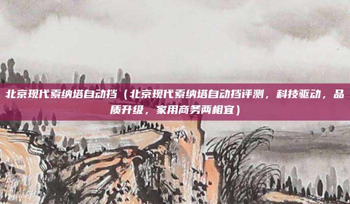 北京现代索纳塔自动挡(北京现代索纳塔自动挡评测,科技驱动,品质升级,家用商务两相宜)