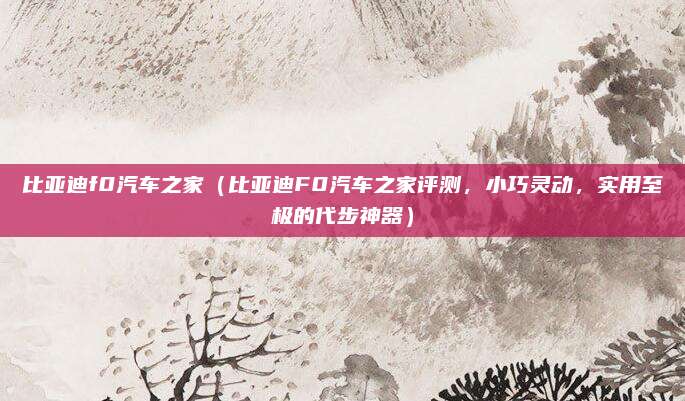比亚迪f0汽车之家（比亚迪F0汽车之家评测，小巧灵动，实用至极的代步神器）