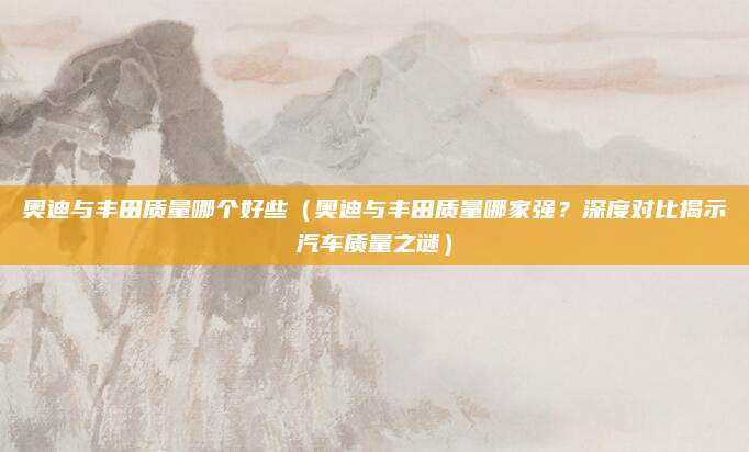 奥迪与丰田质量哪个好些(奥迪与丰田质量哪家强?深度对比揭示汽车质量之谜)