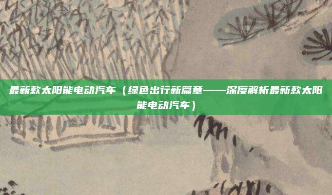 最新款太阳能电动汽车(绿色出行新篇章——深度解析最新款太阳能电动汽车)