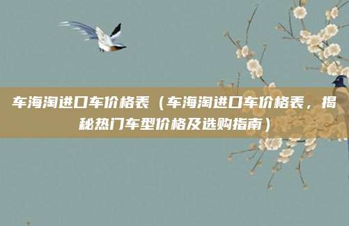 车海淘进口车价格表(车海淘进口车价格表,揭秘热门车型价格及选购指南)