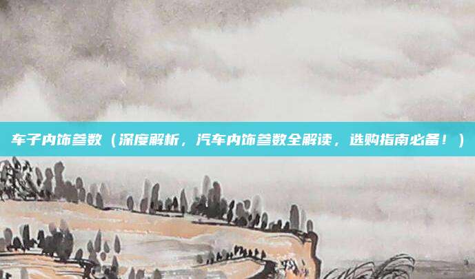 车子内饰参数（深度解析，汽车内饰参数全解读，选购指南必备！）