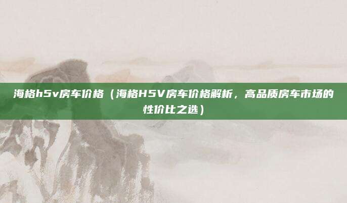海格h5v房车价格(海格H5V房车价格解析,高品质房车市场的性价比之选)
