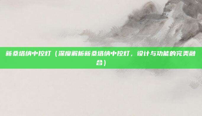 新桑塔纳中控灯(深度解析新桑塔纳中控灯,设计与功能的完美融合)