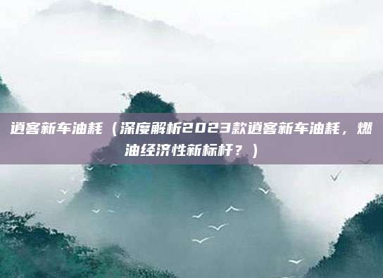 逍客新车油耗(深度解析2023款逍客新车油耗,燃油经济性新标杆?)