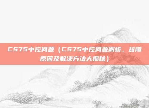 CS75中控问题(CS75中控问题解析,故障原因及解决方法大揭秘)