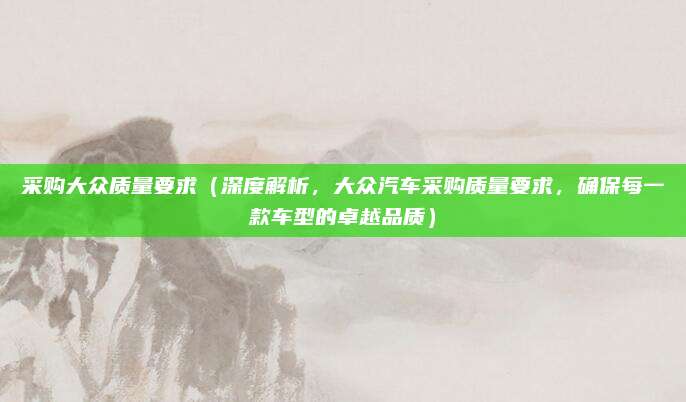 采购大众质量要求(深度解析,大众汽车采购质量要求,确保每一款车型的卓越品质)
