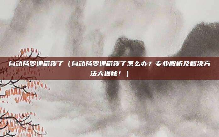 自动挡变速箱锁了（自动挡变速箱锁了怎么办？专业解析及解决方法大揭秘！）