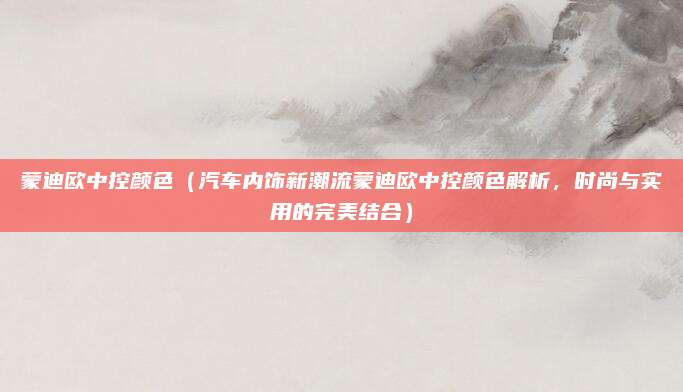 蒙迪欧中控颜色(汽车内饰新潮流蒙迪欧中控颜色解析,时尚与实用的完美结合)