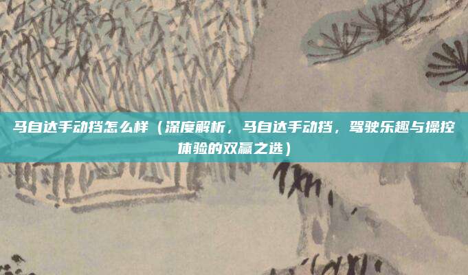 马自达手动挡怎么样(深度解析,马自达手动挡,驾驶乐趣与操控体验的双赢之选)