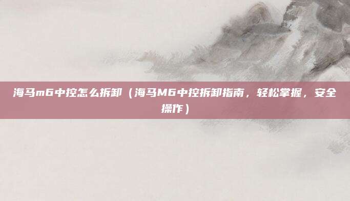 海马m6中控怎么拆卸(海马M6中控拆卸指南,轻松掌握,安全操作)