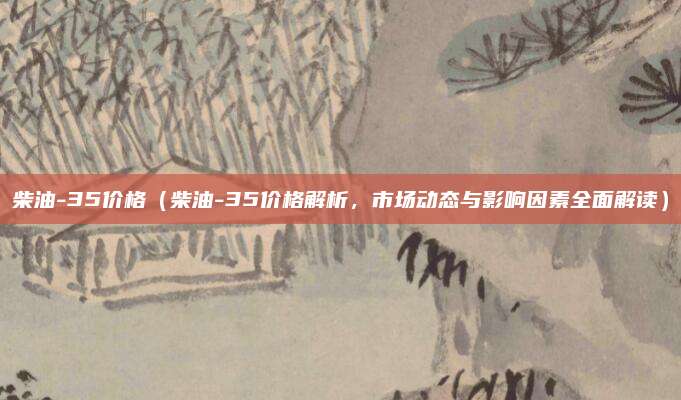 柴油-35价格(柴油-35价格解析,市场动态与影响因素全面解读)