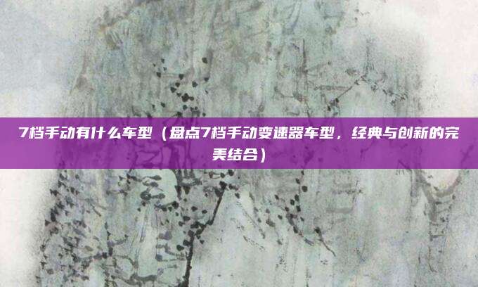 7档手动有什么车型(盘点7档手动变速器车型,经典与创新的完美结合)