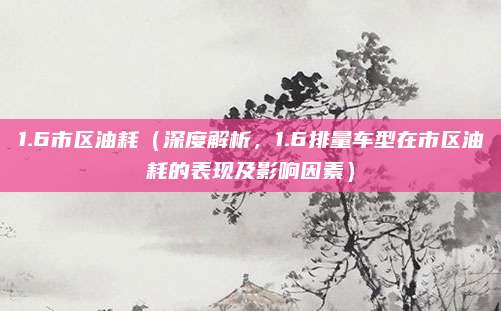 1.6市区油耗(深度解析,1.6排量车型在市区油耗的表现及影响因素)