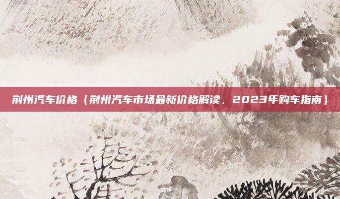 荆州汽车价格（荆州汽车市场最新价格解读，2023年购车指南）
