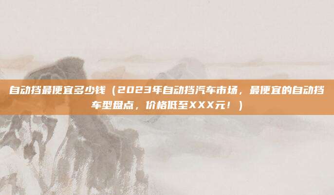 自动挡最便宜多少钱（2023年自动挡汽车市场，最便宜的自动挡车型盘点，价格低至XXX元！）