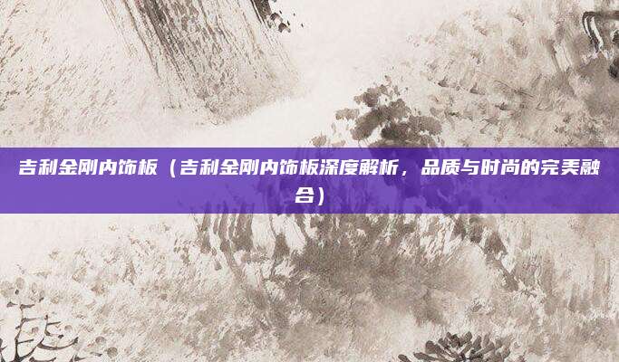 吉利金刚内饰板(吉利金刚内饰板深度解析,品质与时尚的完美融合)