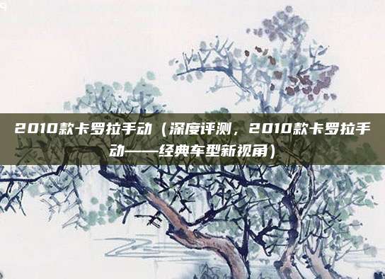 2010款卡罗拉手动(深度评测,2010款卡罗拉手动——经典车型新视角)