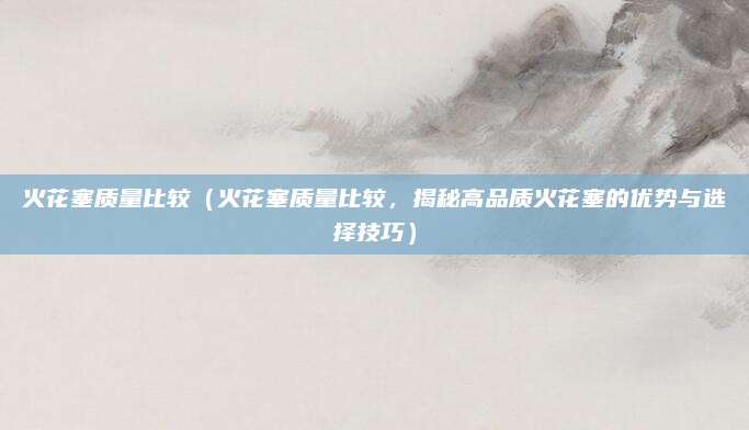 火花塞质量比较（火花塞质量比较，揭秘高品质火花塞的优势与选择技巧）