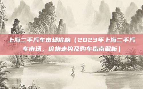 上海二手汽车市场价格（2023年上海二手汽车市场，价格走势及购车指南解析）