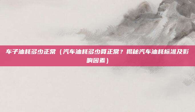 车子油耗多少正常（汽车油耗多少算正常？揭秘汽车油耗标准及影响因素）