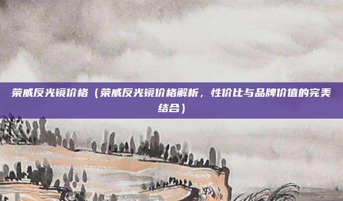 荣威反光镜价格(荣威反光镜价格解析,性价比与品牌价值的完美结合)