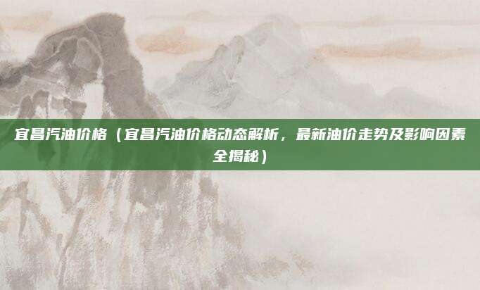 宜昌汽油价格(宜昌汽油价格动态解析,最新油价走势及影响因素全揭秘)